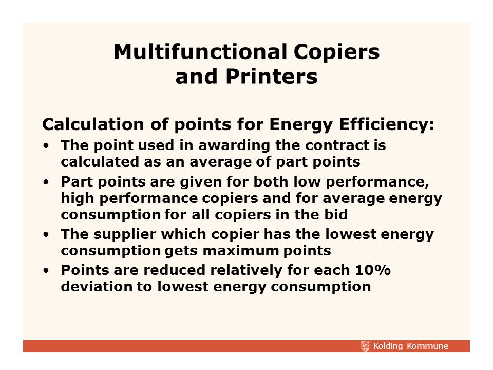 Kolding Kommune Calculation of points for Energy Efficiency: The point used in awarding the contract is calculated as an average of part points Part points are given for both low performance, high performance copiers and for average energy consumption for all copiers in the bid The supplier which copier has the lowest energy consumption gets maximum points Points are reduced relatively for each 10% deviation to lowest energy consumption Multifunctional Copiers and Printers
