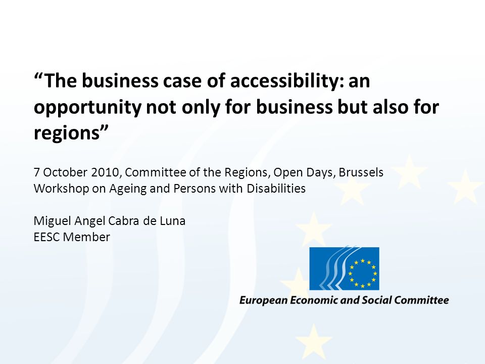 The business case of accessibility: an opportunity not only for business but also for regions 7 October 2010, Committee of the Regions, Open Days, Brussels Workshop on Ageing and Persons with Disabilities Miguel Angel Cabra de Luna EESC Member