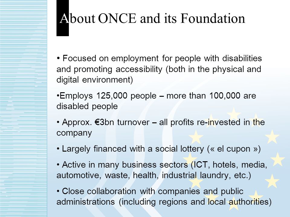 About ONCE and its Foundation Focused on employment for people with disabilities and promoting accessibility (both in the physical and digital environment) Employs 125,000 people – more than 100,000 are disabled people Approx.