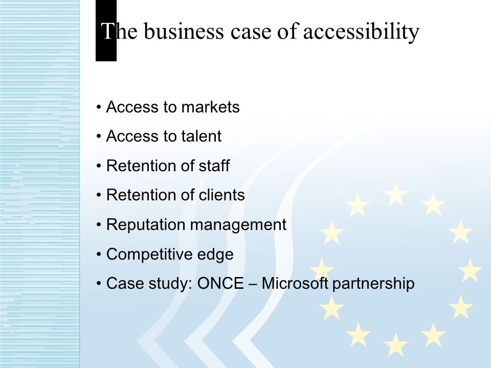 The business case of accessibility Access to markets Access to talent Retention of staff Retention of clients Reputation management Competitive edge Case study: ONCE – Microsoft partnership