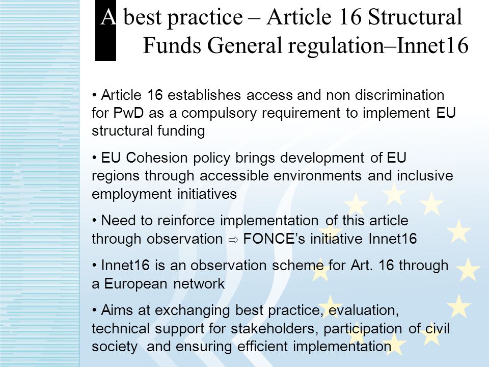 A best practice – Article 16 Structural Funds General regulation–Innet16 Article 16 establishes access and non discrimination for PwD as a compulsory requirement to implement EU structural funding EU Cohesion policy brings development of EU regions through accessible environments and inclusive employment initiatives Need to reinforce implementation of this article through observation FONCEs initiative Innet16 Innet16 is an observation scheme for Art.