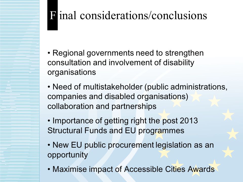 F inal considerations/conclusions Regional governments need to strengthen consultation and involvement of disability organisations Need of multistakeholder (public administrations, companies and disabled organisations) collaboration and partnerships Importance of getting right the post 2013 Structural Funds and EU programmes New EU public procurement legislation as an opportunity Maximise impact of Accessible Cities Awards