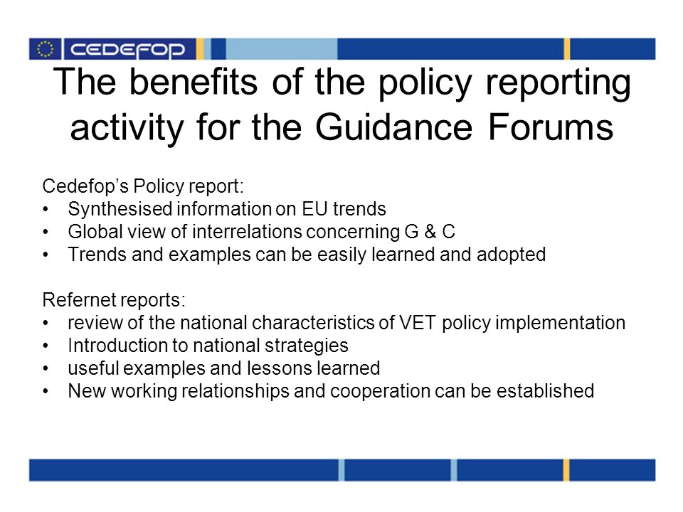 The benefits of the policy reporting activity for the Guidance Forums Cedefops Policy report: Synthesised information on EU trends Global view of interrelations concerning G & C Trends and examples can be easily learned and adopted Refernet reports: review of the national characteristics of VET policy implementation Introduction to national strategies useful examples and lessons learned New working relationships and cooperation can be established