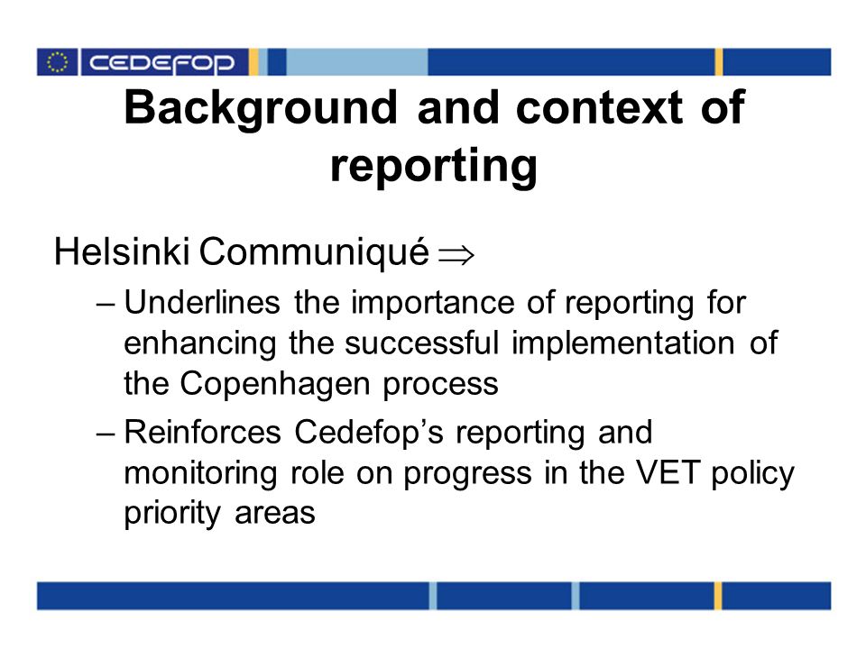 Background and context of reporting Helsinki Communiqué –Underlines the importance of reporting for enhancing the successful implementation of the Copenhagen process –Reinforces Cedefops reporting and monitoring role on progress in the VET policy priority areas