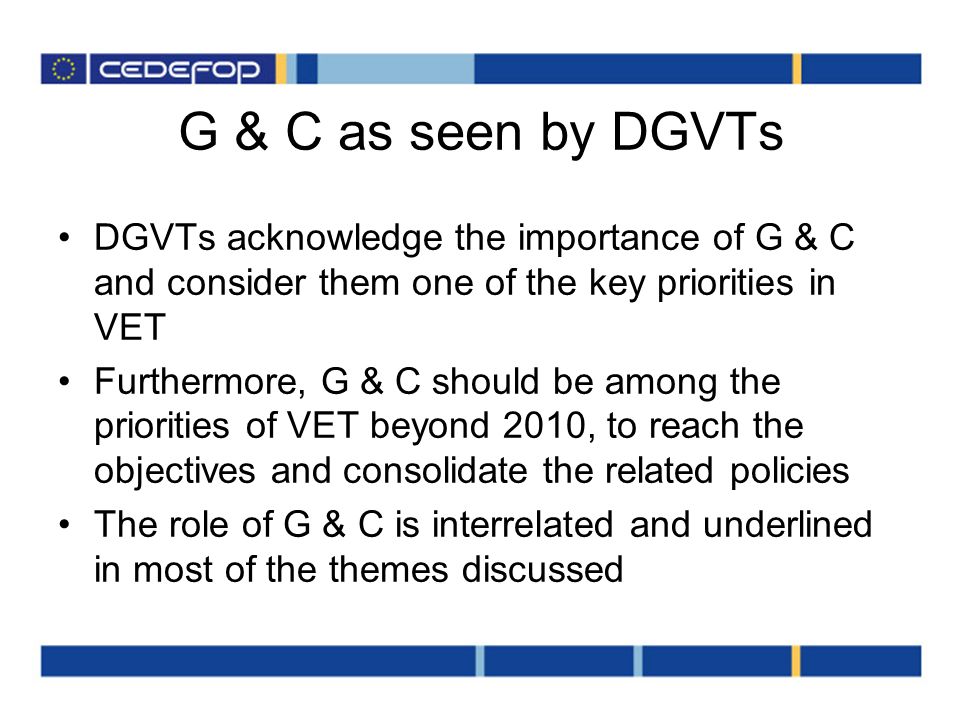 G & C as seen by DGVTs DGVTs acknowledge the importance of G & C and consider them one of the key priorities in VET Furthermore, G & C should be among the priorities of VET beyond 2010, to reach the objectives and consolidate the related policies The role of G & C is interrelated and underlined in most of the themes discussed