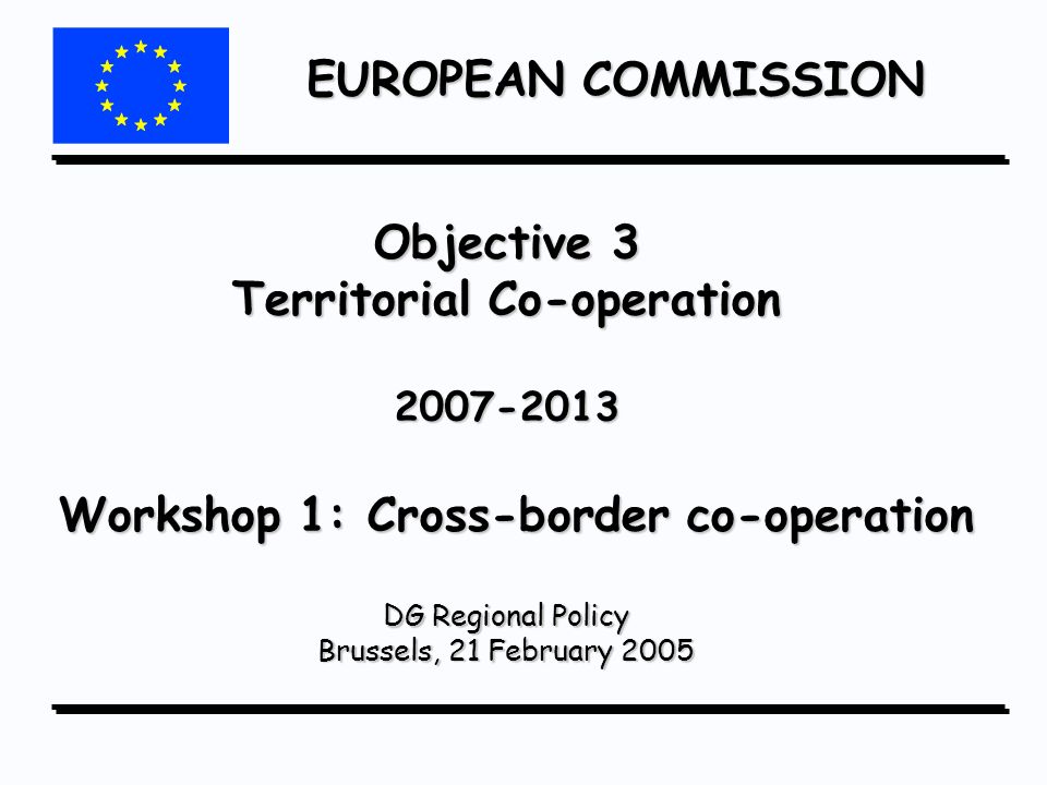 EUROPEAN COMMISSION Objective 3 Territorial Co-operation Workshop 1: Cross-border co-operation DG Regional Policy Brussels, 21 February 2005