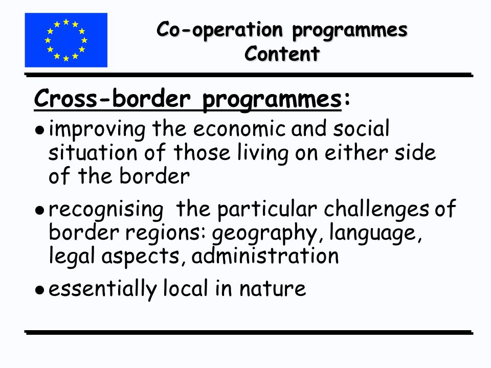 Co-operation programmes Content Cross-border programmes: l l improving the economic and social situation of those living on either side of the border l l recognising the particular challenges of border regions: geography, language, legal aspects, administration l l essentially local in nature