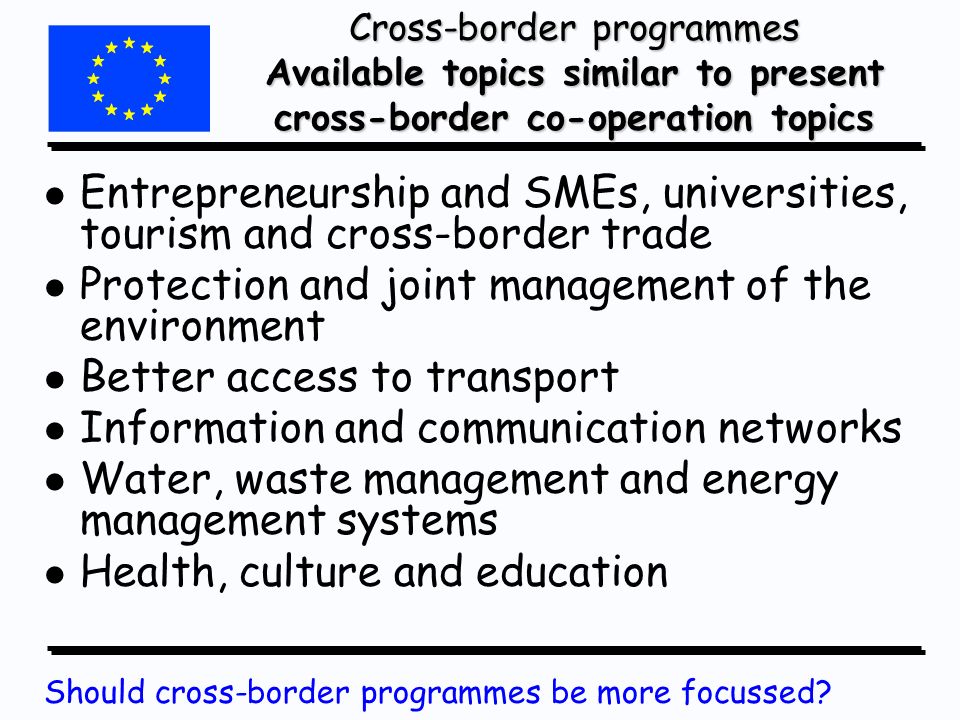 Cross-border programmes Available topics similar to present cross-border co-operation topics l l Entrepreneurship and SMEs, universities, tourism and cross-border trade l l Protection and joint management of the environment l l Better access to transport l l Information and communication networks l l Water, waste management and energy management systems l l Health, culture and education Should cross-border programmes be more focussed
