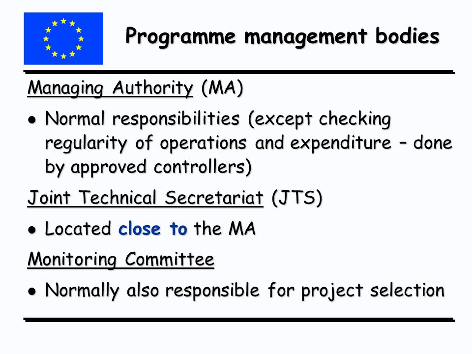 Programme management bodies Managing Authority (MA) l Normal responsibilities (except checking regularity of operations and expenditure – done by approved controllers) Joint Technical Secretariat (JTS) l Located close to the MA Monitoring Committee l Normally also responsible for project selection