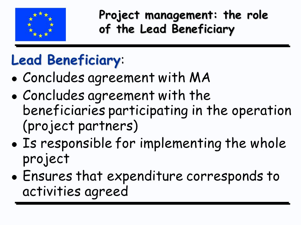 Project management: the role of the Lead Beneficiary Lead Beneficiary Lead Beneficiary: l l Concludes agreement with MA l l Concludes agreement with the beneficiaries participating in the operation (project partners) l l Is responsible for implementing the whole project l l Ensures that expenditure corresponds to activities agreed