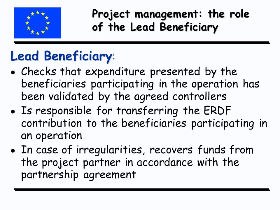 Project management: the role of the Lead Beneficiary Lead Beneficiary Lead Beneficiary : l l Checks that expenditure presented by the beneficiaries participating in the operation has been validated by the agreed controllers l l Is responsible for transferring the ERDF contribution to the beneficiaries participating in an operation l l In case of irregularities, recovers funds from the project partner in accordance with the partnership agreement