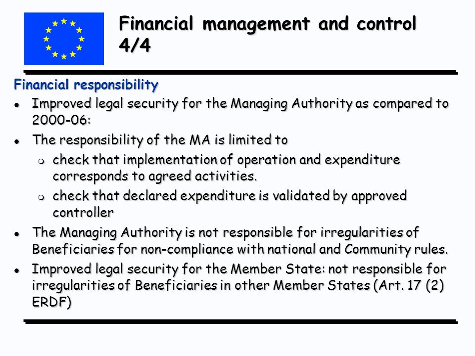 Financial management and control 4/4 Financial responsibility l Improved legal security for the Managing Authority as compared to : l The responsibility of the MA is limited to m check that implementation of operation and expenditure corresponds to agreed activities.