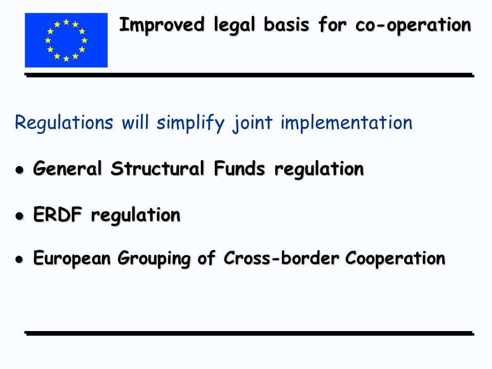 Improved legal basis for co-operation Regulations will simplify joint implementation l General Structural Funds regulation l ERDF regulation l European Grouping of Cross-border Cooperation