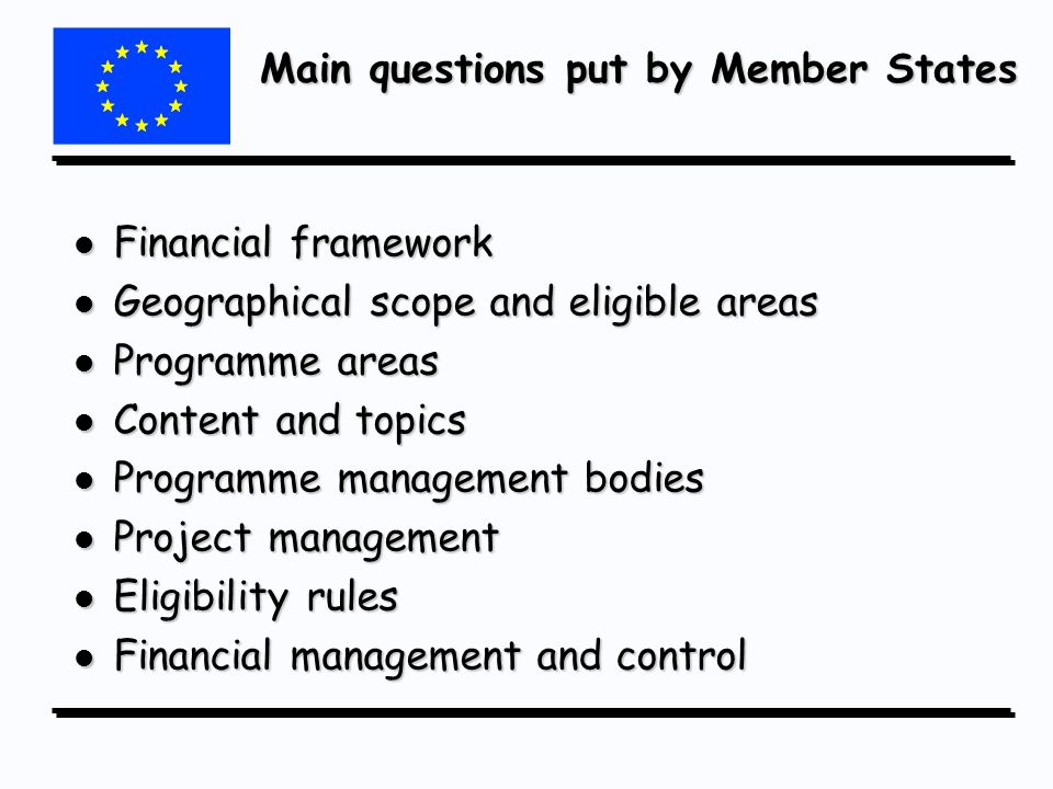 Main questions put by Member States l Financial framework l Geographical scope and eligible areas l Programme areas l Content and topics l Programme management bodies l Project management l Eligibility rules l Financial management and control