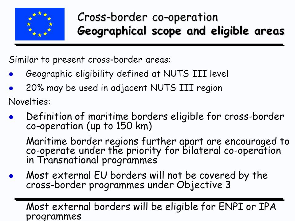 Similar to present cross-border areas: l l Geographic eligibility defined at NUTS III level l l 20% may be used in adjacent NUTS III region Novelties: l l Definition of maritime borders eligible for cross-border co-operation (up to 150 km) Maritime border regions further apart are encouraged to co-operate under the priority for bilateral co-operation in Transnational programmes l l Most external EU borders will not be covered by the cross-border programmes under Objective 3 Most external borders will be eligible for ENPI or IPA programmes Cross-border co-operation Geographical scope and eligible areas