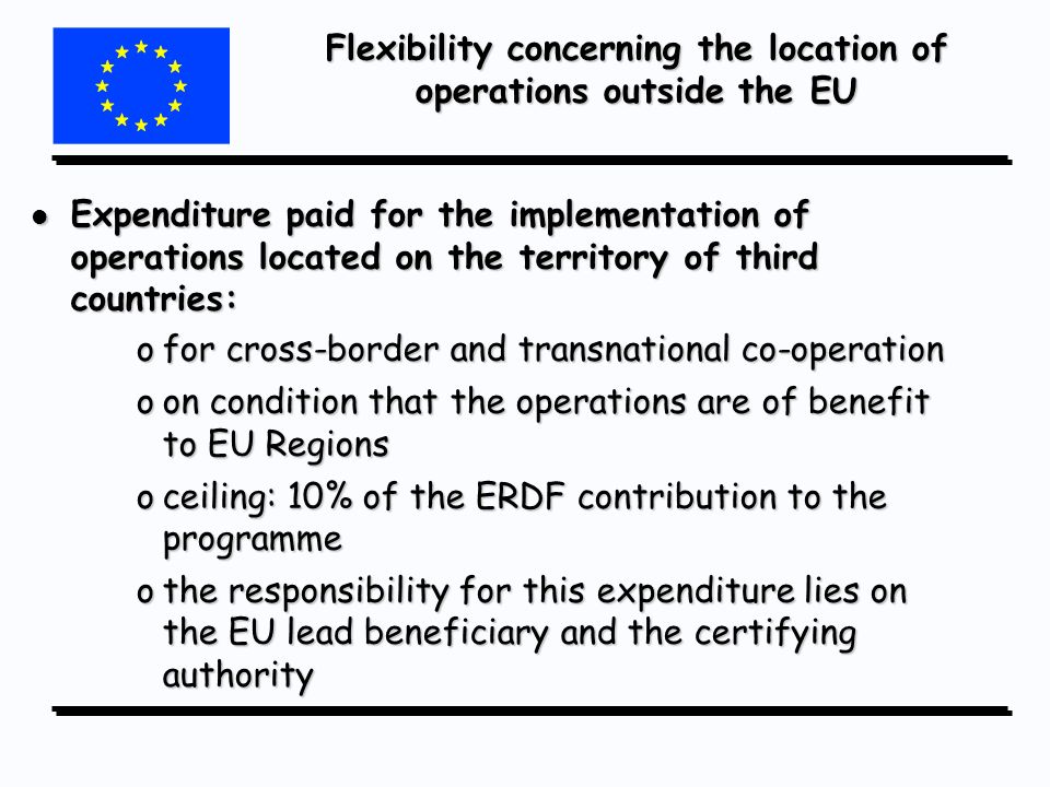Flexibility concerning the location of operations outside the EU l Expenditure paid for the implementation of operations located on the territory of third countries: ofor cross-border and transnational co-operation oon condition that the operations are of benefit to EU Regions oceiling: 10% of the ERDF contribution to the programme othe responsibility for this expenditure lies on the EU lead beneficiary and the certifying authority