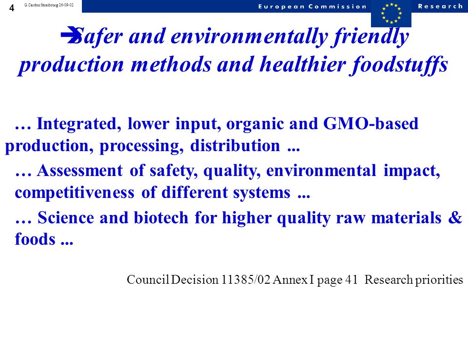 3 G.Cardon/Strasbourg/ * Epidemiology of food-related diseases and allergies * Impact of food on health * Traceability processes all along the production chain * Methods of analysis detection and control * Safer and environmentally friendly production methods and healthier foodstuffs * Impact of animal feed on human health * Environmental health risks N.B genomics research, SME participation, and projects crossing the whole chain Priority 5: Food Quality and Safety SPECIFIC PROGRAMME: Research areas