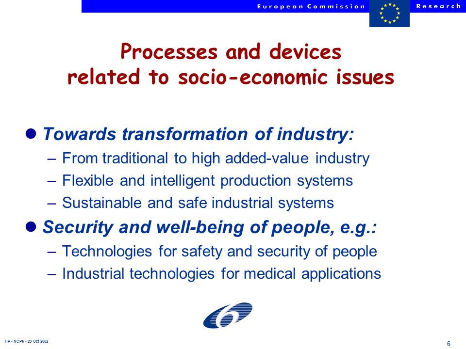 HP - NCPs - 23 Oct Processes and devices related to socio-economic issues lTowards transformation of industry: –From traditional to high added-value industry –Flexible and intelligent production systems –Sustainable and safe industrial systems lSecurity and well-being of people, e.g.: –Technologies for safety and security of people –Industrial technologies for medical applications