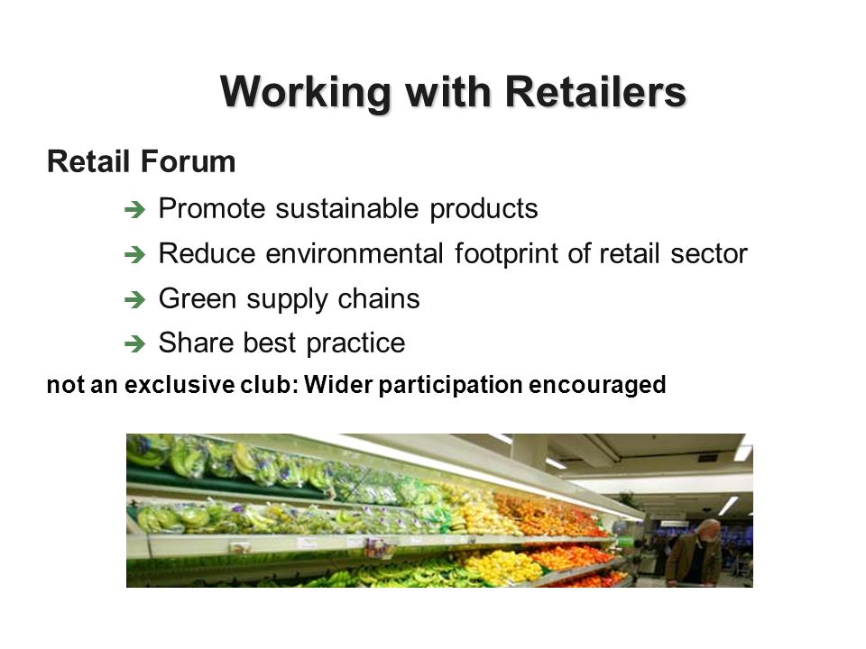 Retail Forum Promote sustainable products Reduce environmental footprint of retail sector Green supply chains Share best practice not an exclusive club: Wider participation encouraged Working with Retailers