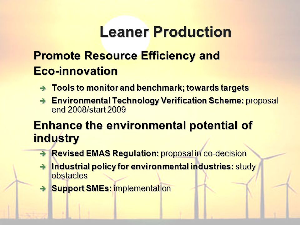 Promote Resource Efficiency and Eco-innovation Tools to monitor and benchmark; towards targets Tools to monitor and benchmark; towards targets Environmental Technology Verification Scheme: proposal end 2008/start 2009 Environmental Technology Verification Scheme: proposal end 2008/start 2009 Enhance the environmental potential of industry Revised EMAS Regulation: proposal in co-decision Revised EMAS Regulation: proposal in co-decision Industrial policy for environmental industries: study obstacles Industrial policy for environmental industries: study obstacles Support SMEs: implementation Support SMEs: implementation