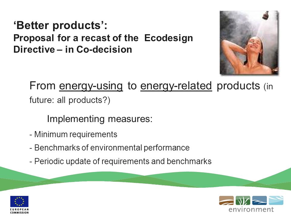 From energy-using to energy-related products (in future: all products ) Implementing measures: - Minimum requirements - Benchmarks of environmental performance - Periodic update of requirements and benchmarks Better products: Proposal for a recast of the Ecodesign Directive – in Co-decision
