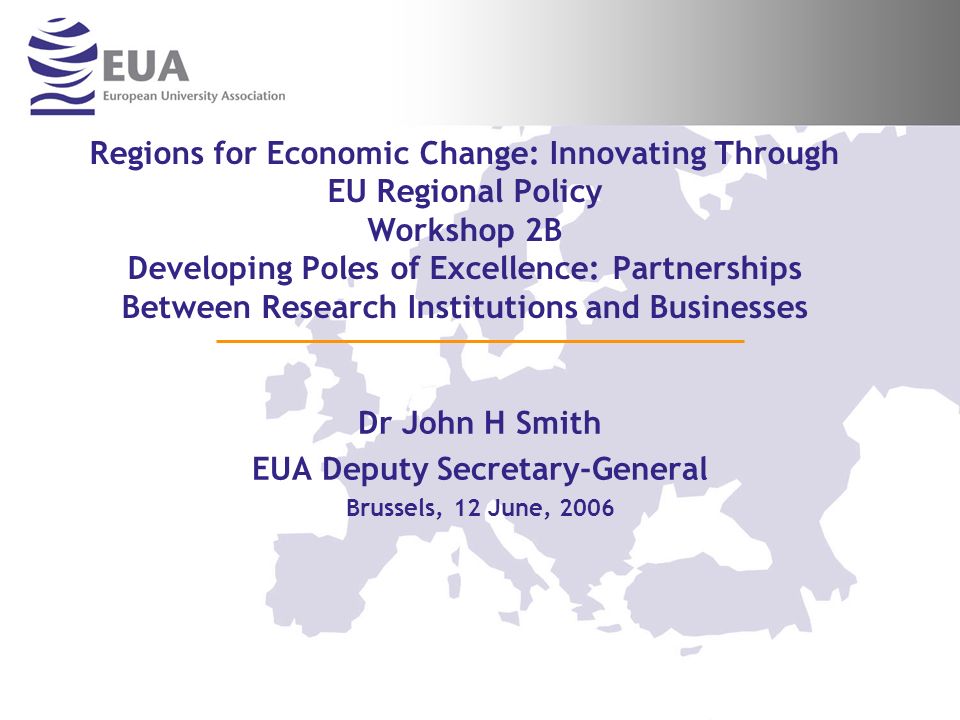 Regions for Economic Change: Innovating Through EU Regional Policy Workshop 2B Developing Poles of Excellence: Partnerships Between Research Institutions and Businesses Dr John H Smith EUA Deputy Secretary-General Brussels, 12 June, 2006