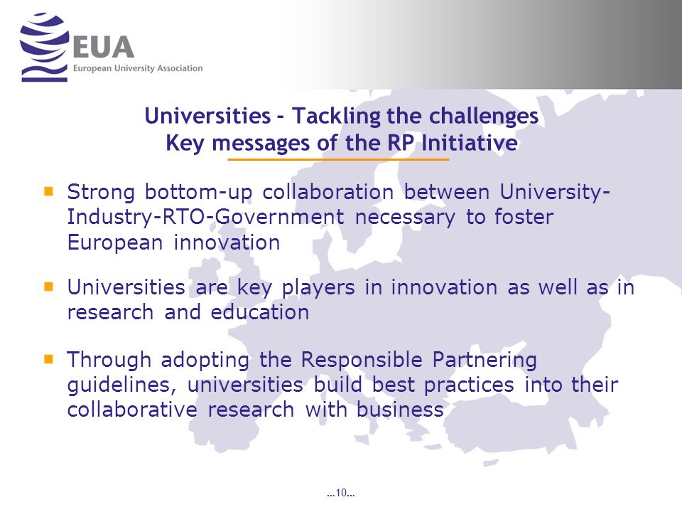 …10… Universities - Tackling the challenges Key messages of the RP Initiative Strong bottom-up collaboration between University- Industry-RTO-Government necessary to foster European innovation Universities are key players in innovation as well as in research and education Through adopting the Responsible Partnering guidelines, universities build best practices into their collaborative research with business