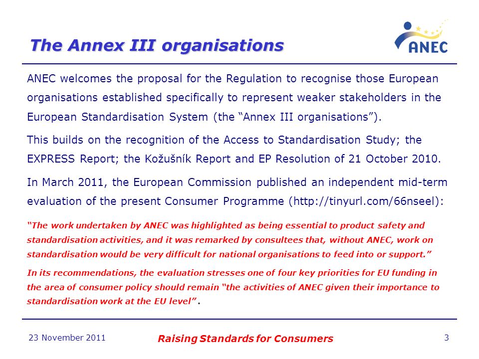 The Annex III organisations 23 November 2011 Raising Standards for Consumers 3 ANEC welcomes the proposal for the Regulation to recognise those European organisations established specifically to represent weaker stakeholders in the European Standardisation System (the Annex III organisations).