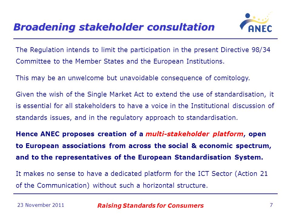 Broadening stakeholder consultation 23 November 2011 Raising Standards for Consumers 7 The Regulation intends to limit the participation in the present Directive 98/34 Committee to the Member States and the European Institutions.