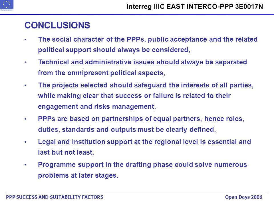Urban Planning Institute of the Republic of Slovenia   Interreg IIIC EAST INTERCO-PPP 3E0017N PPP SUCCESS AND SUITABILITY FACTORS Open Days 2006 CONCLUSIONS The social character of the PPPs, public acceptance and the related political support should always be considered, Technical and administrative issues should always be separated from the omnipresent political aspects, The projects selected should safeguard the interests of all parties, while making clear that success or failure is related to their engagement and risks management, PPPs are based on partnerships of equal partners, hence roles, duties, standards and outputs must be clearly defined, Legal and institution support at the regional level is essential and last but not least, Programme support in the drafting phase could solve numerous problems at later stages.