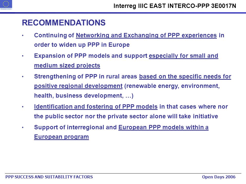 Urban Planning Institute of the Republic of Slovenia   Interreg IIIC EAST INTERCO-PPP 3E0017N PPP SUCCESS AND SUITABILITY FACTORS Open Days 2006 RECOMMENDATIONS Continuing of Networking and Exchanging of PPP experiences in order to widen up PPP in Europe Expansion of PPP models and support especially for small and medium sized projects Strengthening of PPP in rural areas based on the specific needs for positive regional development (renewable energy, environment, health, business development, …) Identification and fostering of PPP models in that cases where nor the public sector nor the private sector alone will take initiative Support of interregional and European PPP models within a European program