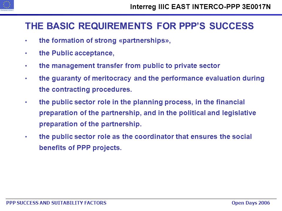 Urban Planning Institute of the Republic of Slovenia   Interreg IIIC EAST INTERCO-PPP 3E0017N PPP SUCCESS AND SUITABILITY FACTORS Open Days 2006 THE BASIC REQUIREMENTS FOR PPPS SUCCESS the formation of strong «partnerships», the Public acceptance, the management transfer from public to private sector the guaranty of meritocracy and the performance evaluation during the contracting procedures.