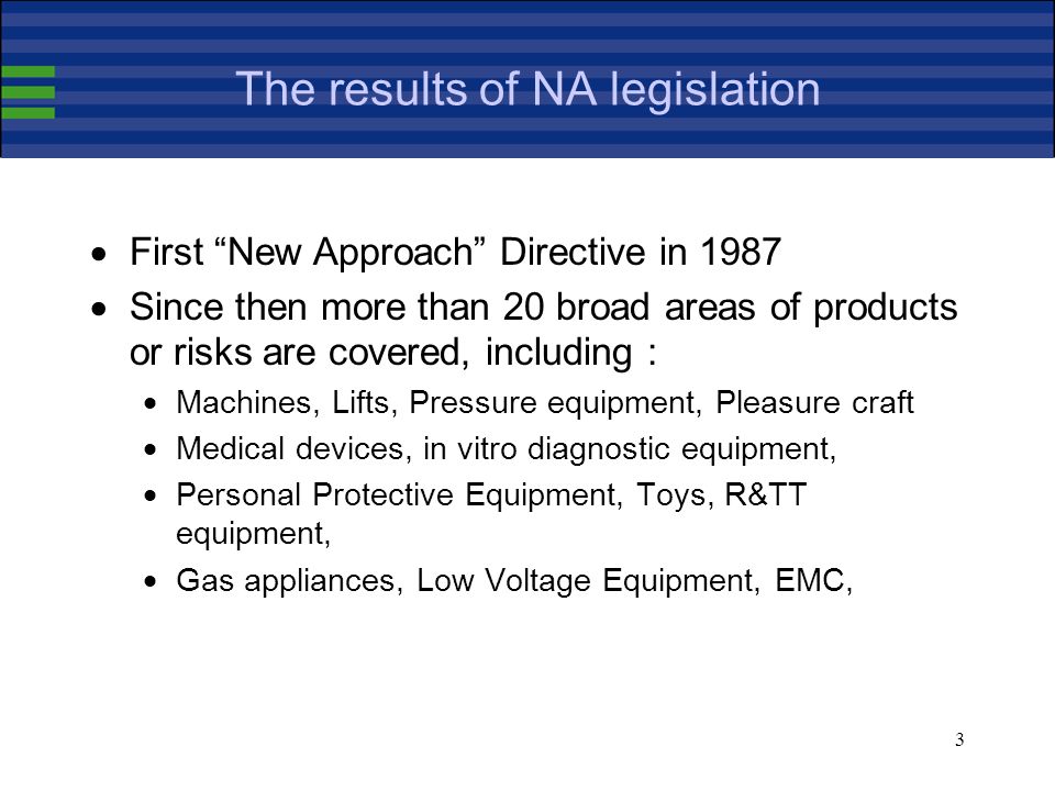 3 The results of NA legislation First New Approach Directive in 1987 Since then more than 20 broad areas of products or risks are covered, including : Machines, Lifts, Pressure equipment, Pleasure craft Medical devices, in vitro diagnostic equipment, Personal Protective Equipment, Toys, R&TT equipment, Gas appliances, Low Voltage Equipment, EMC,