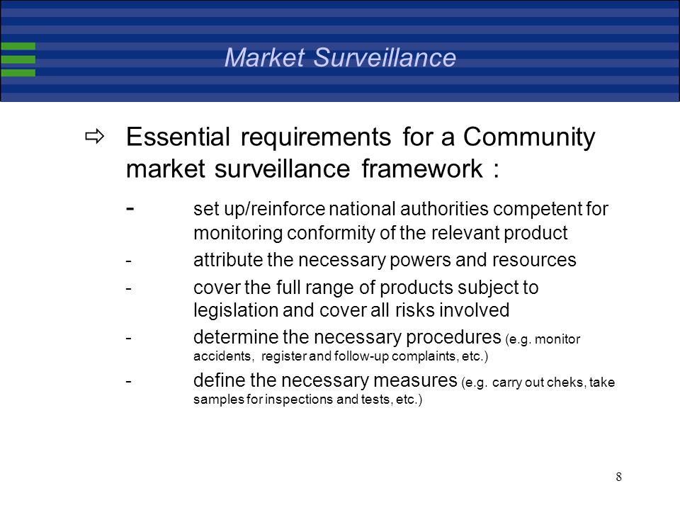 8 Market Surveillance Essential requirements for a Community market surveillance framework : - set up/reinforce national authorities competent for monitoring conformity of the relevant product -attribute the necessary powers and resources -cover the full range of products subject to legislation and cover all risks involved -determine the necessary procedures (e.g.