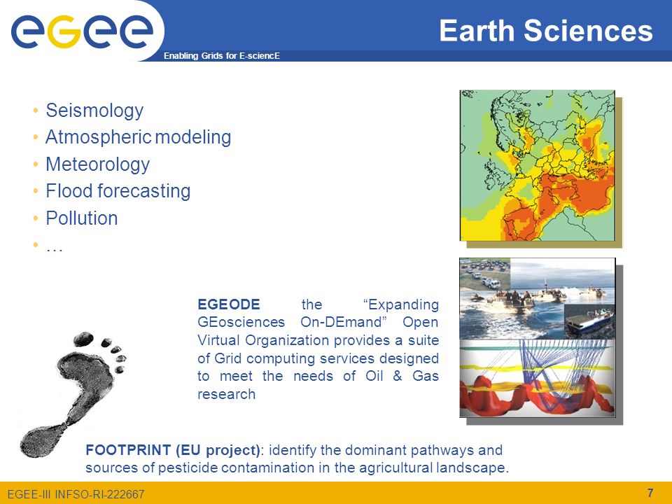 Enabling Grids for E-sciencE EGEE-III INFSO-RI Earth Sciences 7 Seismology Atmospheric modeling Meteorology Flood forecasting Pollution … EGEODE the Expanding GEosciences On-DEmand Open Virtual Organization provides a suite of Grid computing services designed to meet the needs of Oil & Gas research FOOTPRINT (EU project): identify the dominant pathways and sources of pesticide contamination in the agricultural landscape.
