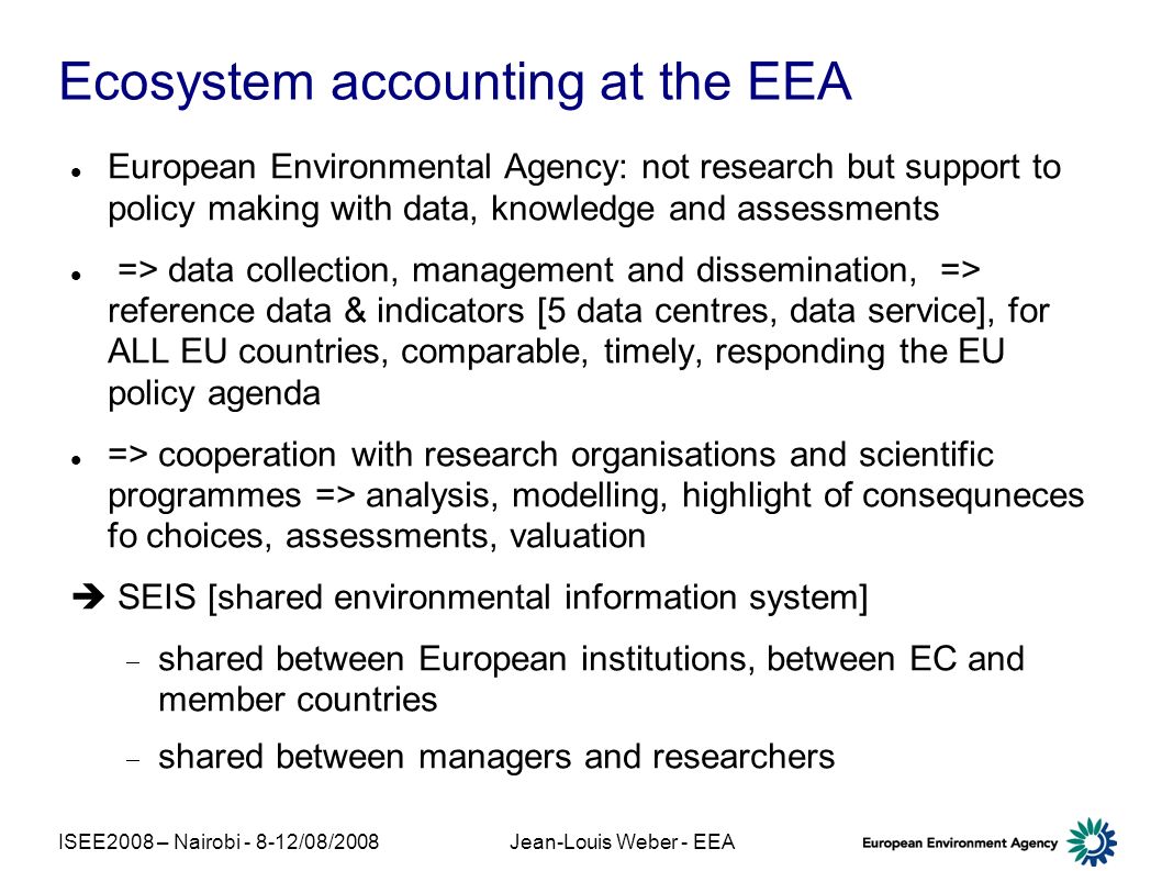 ISEE2008 – Nairobi /08/2008Jean-Louis Weber - EEA Ecosystem accounting at the EEA European Environmental Agency: not research but support to policy making with data, knowledge and assessments => data collection, management and dissemination, => reference data & indicators [5 data centres, data service], for ALL EU countries, comparable, timely, responding the EU policy agenda => cooperation with research organisations and scientific programmes => analysis, modelling, highlight of consequneces fo choices, assessments, valuation SEIS [shared environmental information system] shared between European institutions, between EC and member countries shared between managers and researchers