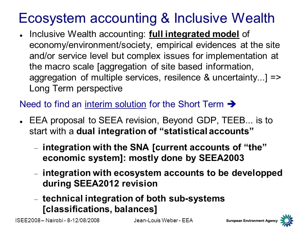 ISEE2008 – Nairobi /08/2008Jean-Louis Weber - EEA Ecosystem accounting & Inclusive Wealth Inclusive Wealth accounting: full integrated model of economy/environment/society, empirical evidences at the site and/or service level but complex issues for implementation at the macro scale [aggregation of site based information, aggregation of multiple services, resilence & uncertainty...] => Long Term perspective Need to find an interim solution for the Short Term EEA proposal to SEEA revision, Beyond GDP, TEEB...