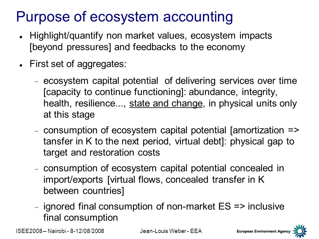 ISEE2008 – Nairobi /08/2008Jean-Louis Weber - EEA Purpose of ecosystem accounting Highlight/quantify non market values, ecosystem impacts [beyond pressures] and feedbacks to the economy First set of aggregates: ecosystem capital potential of delivering services over time [capacity to continue functioning]: abundance, integrity, health, resilience..., state and change, in physical units only at this stage consumption of ecosystem capital potential [amortization => tansfer in K to the next period, virtual debt]: physical gap to target and restoration costs consumption of ecosystem capital potential concealed in import/exports [virtual flows, concealed transfer in K between countries] ignored final consumption of non-market ES => inclusive final consumption