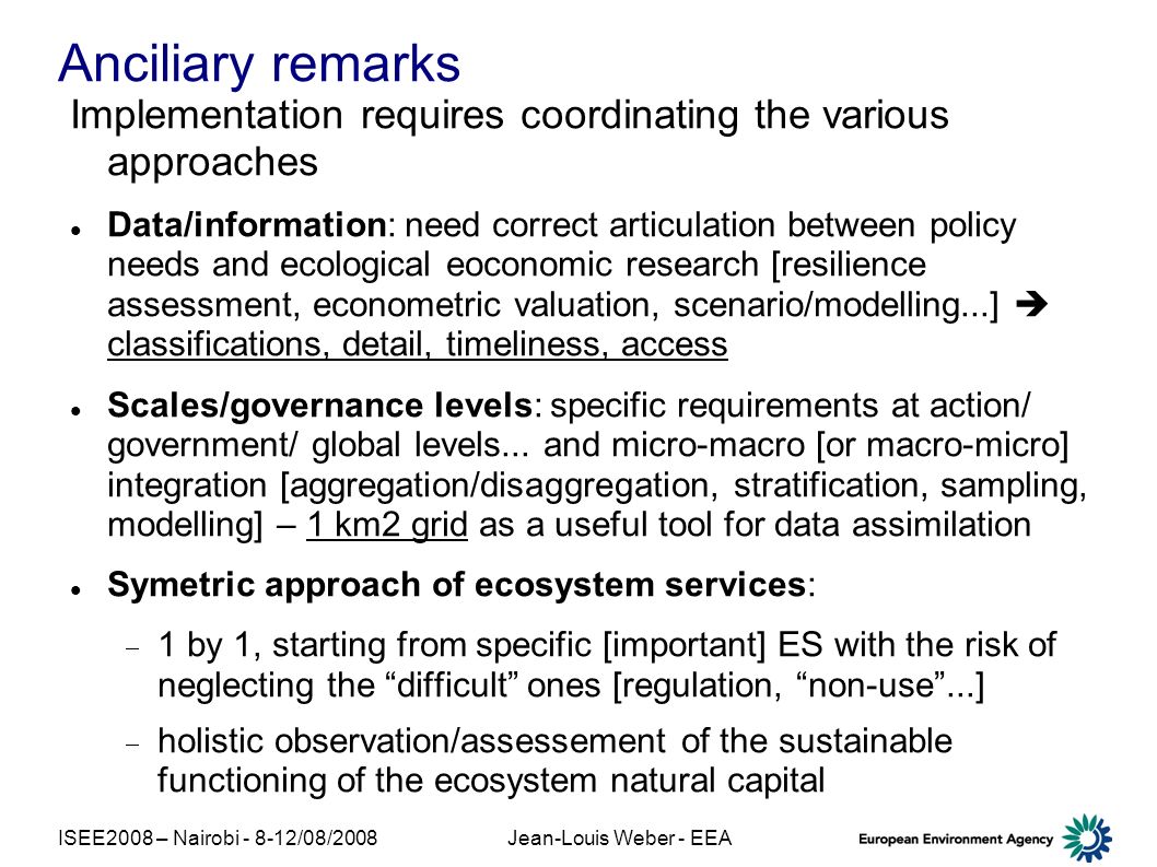 ISEE2008 – Nairobi /08/2008Jean-Louis Weber - EEA Anciliary remarks Implementation requires coordinating the various approaches Data/information: need correct articulation between policy needs and ecological eoconomic research [resilience assessment, econometric valuation, scenario/modelling...] classifications, detail, timeliness, access Scales/governance levels: specific requirements at action/ government/ global levels...