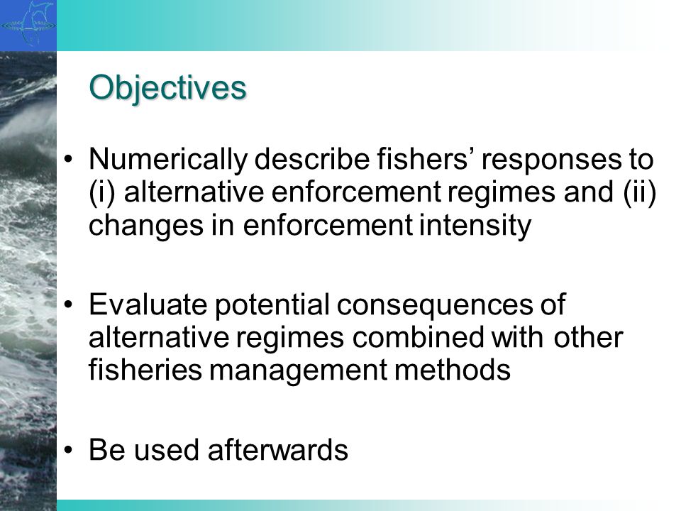 Objectives Numerically describe fishers responses to (i) alternative enforcement regimes and (ii) changes in enforcement intensity Evaluate potential consequences of alternative regimes combined with other fisheries management methods Be used afterwards