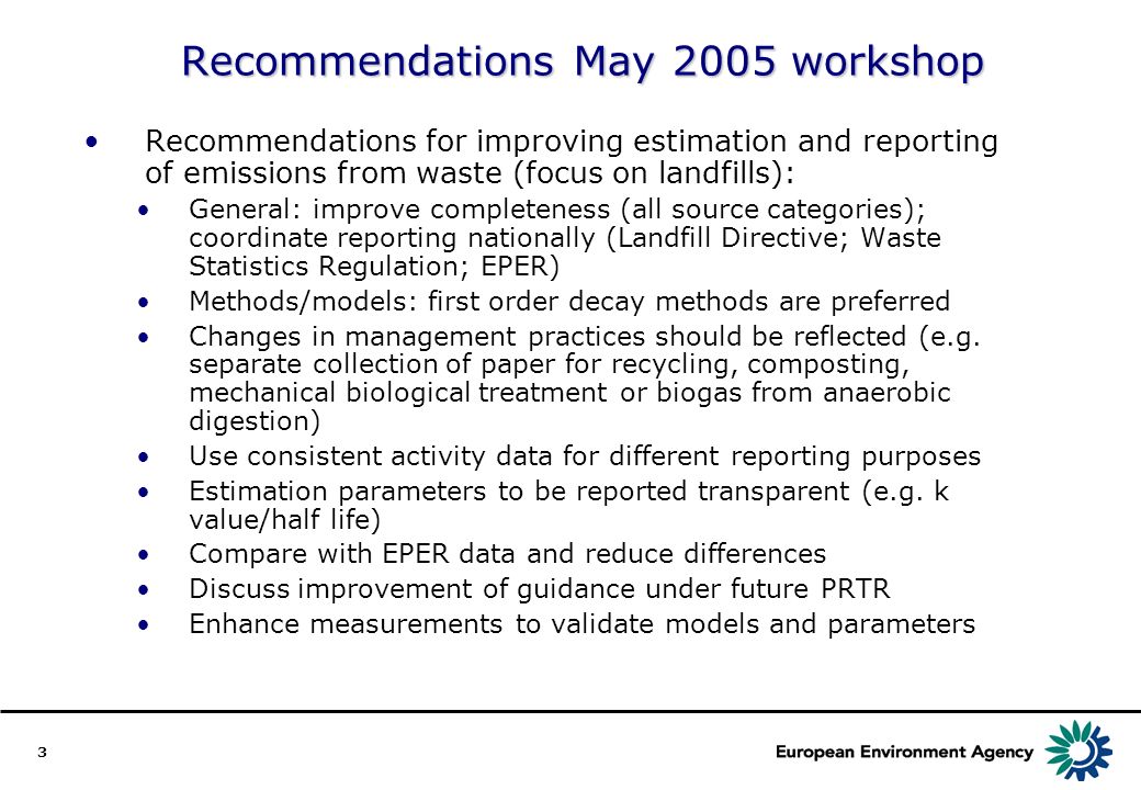 3 Recommendations May 2005 workshop Recommendations for improving estimation and reporting of emissions from waste (focus on landfills): General: improve completeness (all source categories); coordinate reporting nationally (Landfill Directive; Waste Statistics Regulation; EPER) Methods/models: first order decay methods are preferred Changes in management practices should be reflected (e.g.