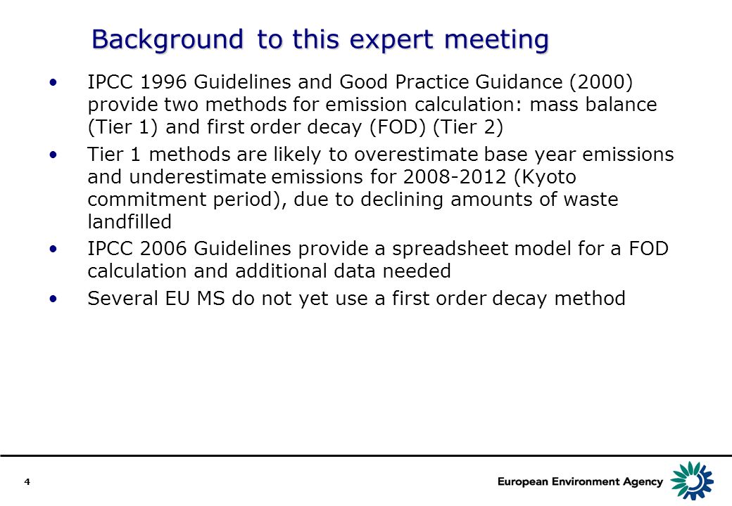 4 Background to this expert meeting IPCC 1996 Guidelines and Good Practice Guidance (2000) provide two methods for emission calculation: mass balance (Tier 1) and first order decay (FOD) (Tier 2) Tier 1 methods are likely to overestimate base year emissions and underestimate emissions for (Kyoto commitment period), due to declining amounts of waste landfilled IPCC 2006 Guidelines provide a spreadsheet model for a FOD calculation and additional data needed Several EU MS do not yet use a first order decay method