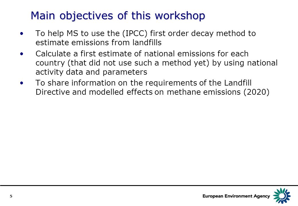 5 Main objectives of this workshop To help MS to use the (IPCC) first order decay method to estimate emissions from landfills Calculate a first estimate of national emissions for each country (that did not use such a method yet) by using national activity data and parameters To share information on the requirements of the Landfill Directive and modelled effects on methane emissions (2020)