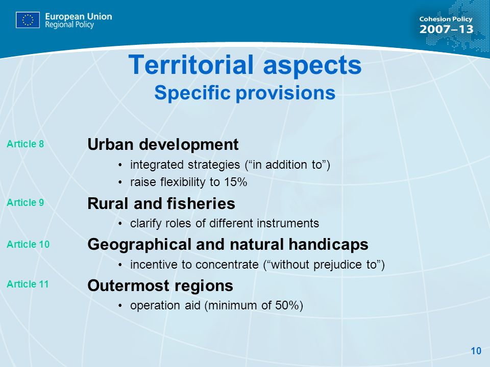10 Territorial aspects Specific provisions Urban development integrated strategies (in addition to) raise flexibility to 15% Rural and fisheries clarify roles of different instruments Geographical and natural handicaps incentive to concentrate (without prejudice to) Outermost regions operation aid (minimum of 50%) Article 8 Article 9 Article 10 Article 11