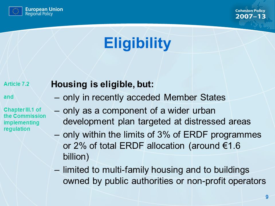9 Eligibility Housing is eligible, but: –only in recently acceded Member States –only as a component of a wider urban development plan targeted at distressed areas –only within the limits of 3% of ERDF programmes or 2% of total ERDF allocation (around 1.6 billion) –limited to multi-family housing and to buildings owned by public authorities or non-profit operators Article 7.2 and Chapter III.1 of the Commission implementing regulation