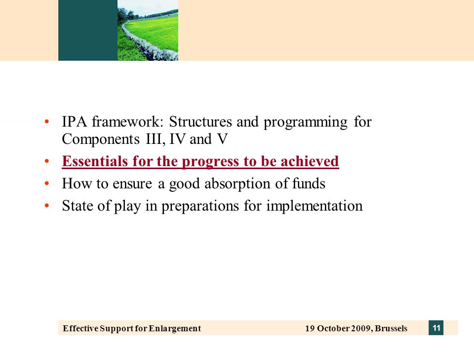 11 Effective Support for Enlargement 19 October 2009, Brussels IPA framework: Structures and programming for Components III, IV and V Essentials for the progress to be achieved How to ensure a good absorption of funds State of play in preparations for implementation