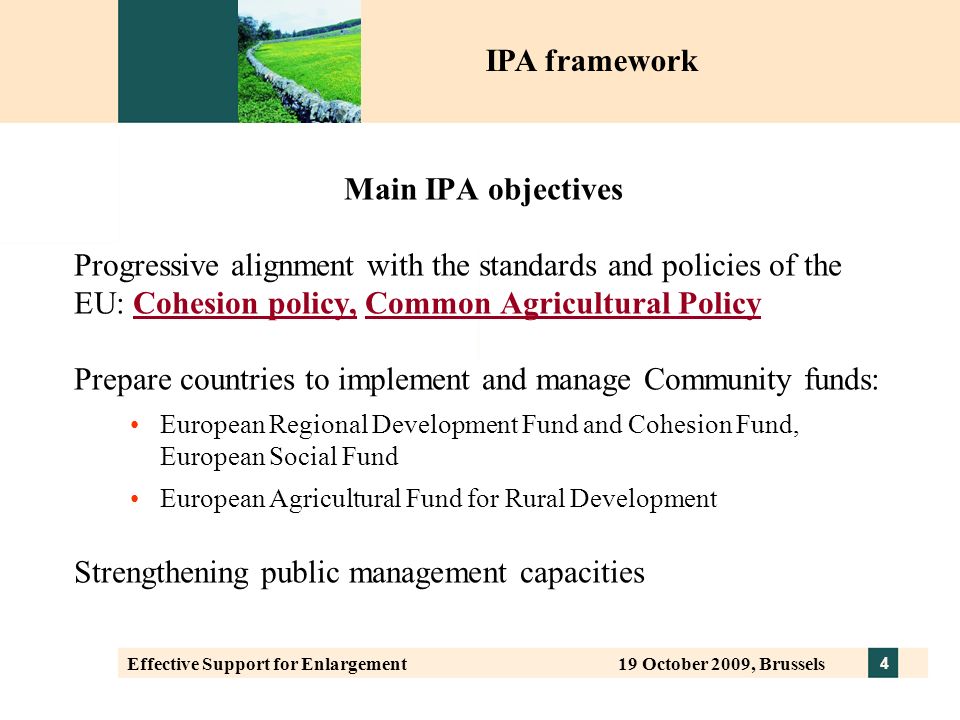 4 Effective Support for Enlargement 19 October 2009, Brussels Main IPA objectives Progressive alignment with the standards and policies of the EU: Cohesion policy, Common Agricultural Policy Prepare countries to implement and manage Community funds: European Regional Development Fund and Cohesion Fund, European Social Fund European Agricultural Fund for Rural Development Strengthening public management capacities IPA framework