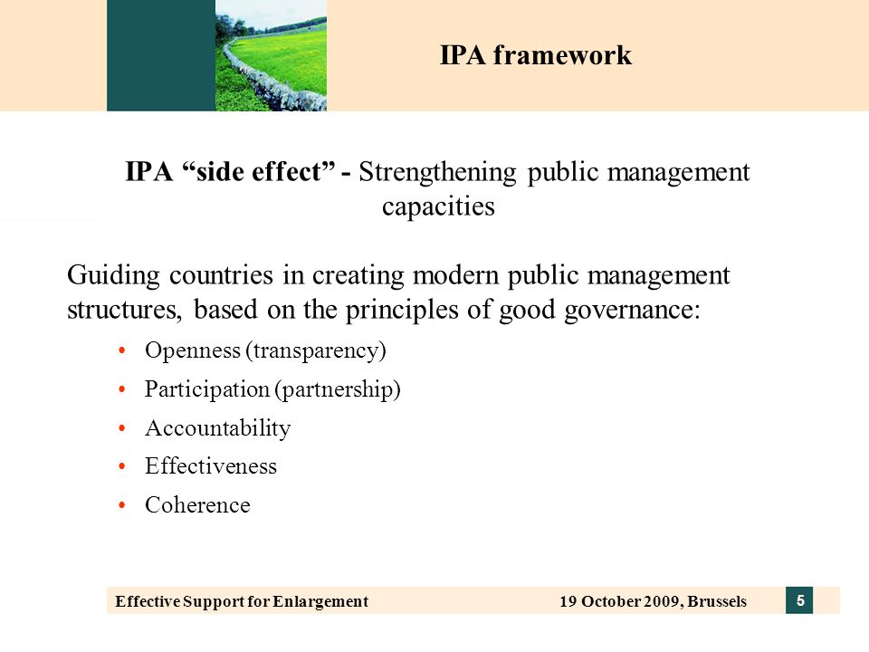 5 Effective Support for Enlargement 19 October 2009, Brussels IPA side effect - Strengthening public management capacities Guiding countries in creating modern public management structures, based on the principles of good governance: Openness (transparency) Participation (partnership) Accountability Effectiveness Coherence IPA framework