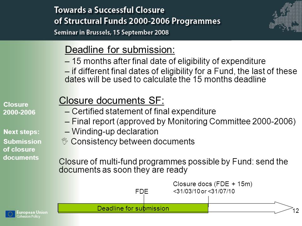 12 Deadline for submission Deadline for submission: – 15 months after final date of eligibility of expenditure – if different final dates of eligibility for a Fund, the last of these dates will be used to calculate the 15 months deadline Closure documents SF: – Certified statement of final expenditure – Final report (approved by Monitoring Committee ) – Winding-up declaration Consistency between documents Closure of multi-fund programmes possible by Fund: send the documents as soon they are ready Closure Next steps: Submission of closure documents FDE Closure docs (FDE + 15m) <31/03/10 or <31/07/10