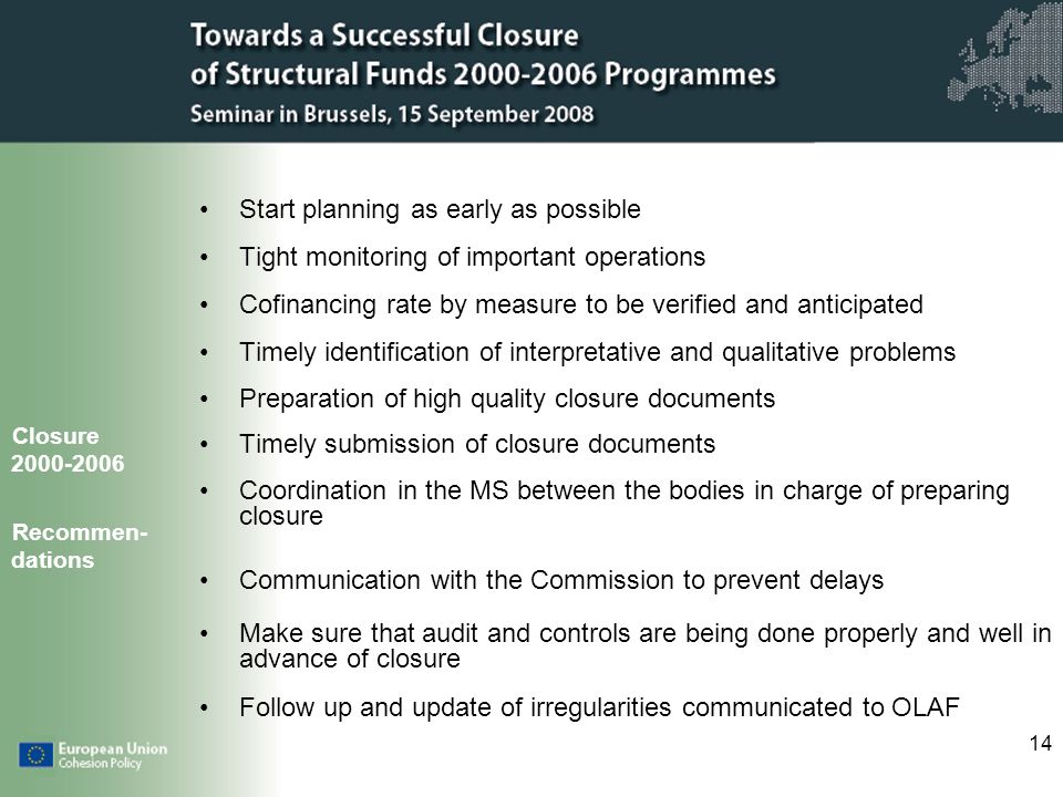 14 Start planning as early as possible Tight monitoring of important operations Cofinancing rate by measure to be verified and anticipated Timely identification of interpretative and qualitative problems Preparation of high quality closure documents Timely submission of closure documents Coordination in the MS between the bodies in charge of preparing closure Communication with the Commission to prevent delays Make sure that audit and controls are being done properly and well in advance of closure Follow up and update of irregularities communicated to OLAF Closure Recommen- dations